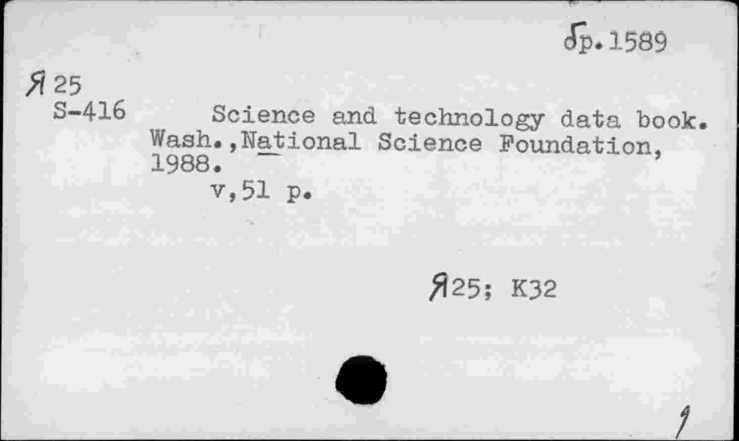 ﻿Jp.1589
X 25
S-416 Science and technology data book. Wash.»National Science Foundation, 1988.
v,51 p.
^25; K32